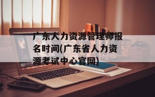 广东人力资源管理师报名时间(广东省人力资源考试中心官网)