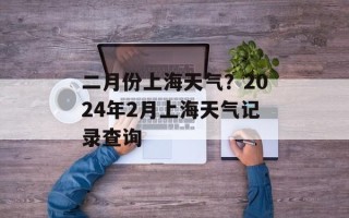 二月份上海天气？2024年2月上海天气记录查询
