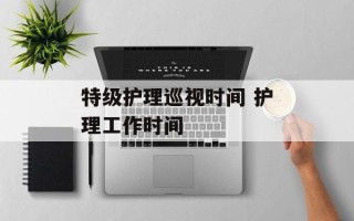 特级护理巡视时间 护理工作时间