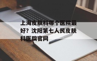 上海皮肤科哪个医院最好？沈阳第七人民皮肤科医院官网