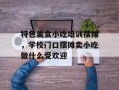 特色美食小吃培训摆摊，学校门口摆摊卖小吃做什么受欢迎