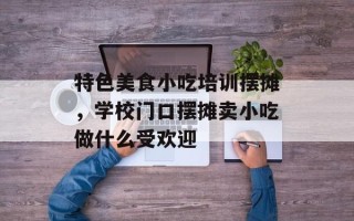特色美食小吃培训摆摊，学校门口摆摊卖小吃做什么受欢迎