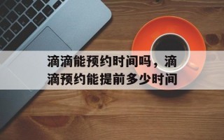 滴滴能预约时间吗，滴滴预约能提前多少时间