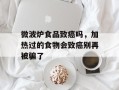 微波炉食品致癌吗，加热过的食物会致癌别再被骗了