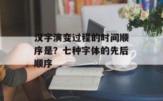 汉字演变过程的时间顺序是？七种字体的先后顺序