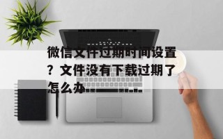 微信文件过期时间设置？文件没有下载过期了怎么办