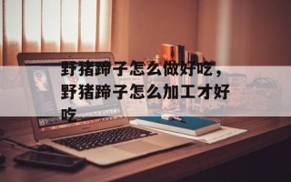 野猪蹄子怎么做好吃，野猪蹄子怎么加工才好吃