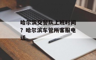 哈尔滨交警队上班时间？哈尔滨车管所客服电话