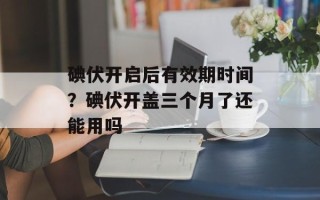 碘伏开启后有效期时间？碘伏开盖三个月了还能用吗