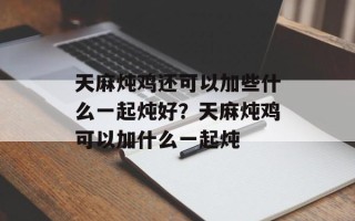 天麻炖鸡还可以加些什么一起炖好？天麻炖鸡可以加什么一起炖