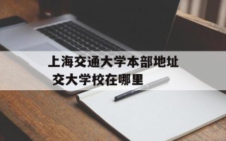 上海交通大学本部地址 交大学校在哪里