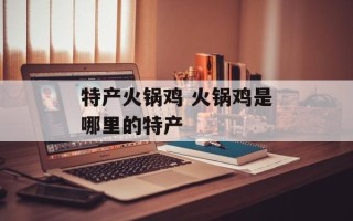 特产火锅鸡 火锅鸡是哪里的特产
