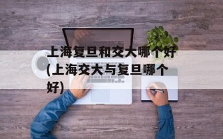 上海复旦和交大哪个好(上海交大与复旦哪个好)