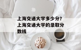上海交通大学多少分？上海交通大学的录取分数线