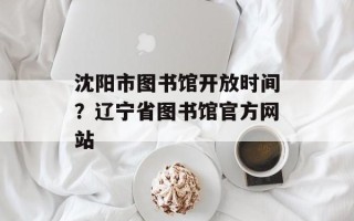 沈阳市图书馆开放时间？辽宁省图书馆官方网站