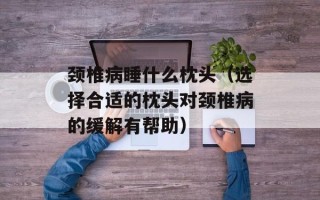 颈椎病睡什么枕头（选择合适的枕头对颈椎病的缓解有帮助）