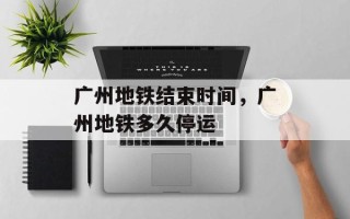 广州地铁结束时间，广州地铁多久停运