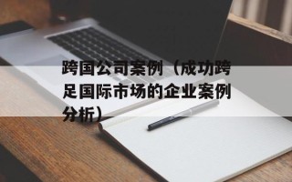 跨国公司案例（成功跨足国际市场的企业案例分析）