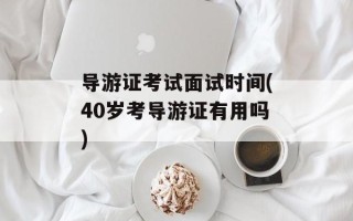 导游证考试面试时间(40岁考导游证有用吗)