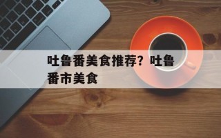 吐鲁番美食推荐？吐鲁番市美食