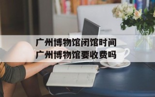 广州博物馆闭馆时间 广州博物馆要收费吗