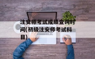 注安师考试成绩查询时间(初级注安师考试科目)