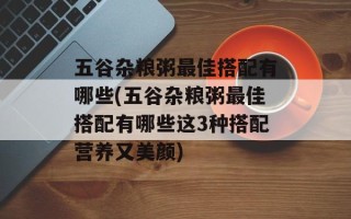 五谷杂粮粥最佳搭配有哪些(五谷杂粮粥最佳搭配有哪些这3种搭配营养又美颜)