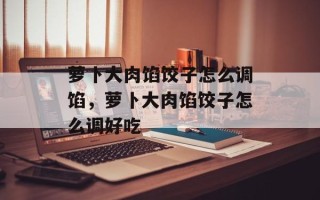 萝卜大肉馅饺子怎么调馅，萝卜大肉馅饺子怎么调好吃