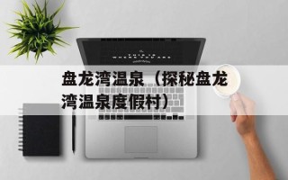 盘龙湾温泉（探秘盘龙湾温泉度假村）