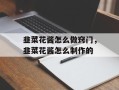 韭菜花酱怎么做窍门，韭菜花酱怎么制作的