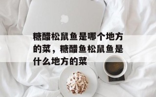 糖醋松鼠鱼是哪个地方的菜，糖醋鱼松鼠鱼是什么地方的菜