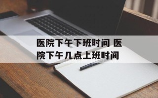 医院下午下班时间 医院下午几点上班时间