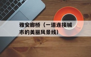 雅安廊桥（一道连接城市的美丽风景线）