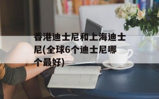 香港迪士尼和上海迪士尼(全球6个迪士尼哪个最好)
