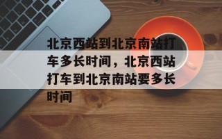 北京西站到北京南站打车多长时间，北京西站打车到北京南站要多长时间