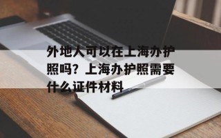 外地人可以在上海办护照吗？上海办护照需要什么证件材料