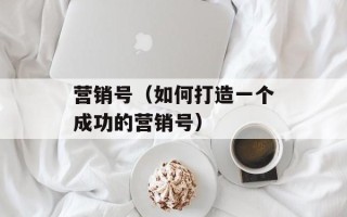 营销号（如何打造一个成功的营销号）