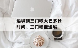运城到三门峡大巴多长时间，三门峡至运城