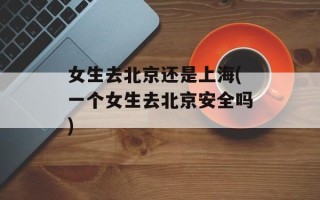 女生去北京还是上海(一个女生去北京安全吗)