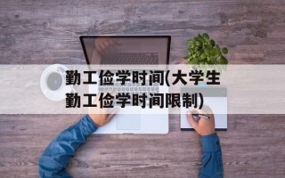 勤工俭学时间(大学生勤工俭学时间限制)