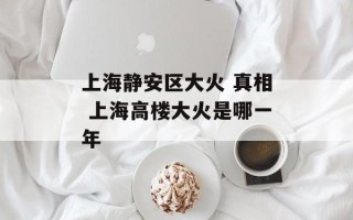 上海静安区大火 真相 上海高楼大火是哪一年
