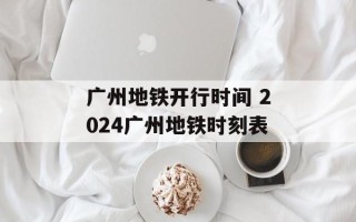 广州地铁开行时间 2024广州地铁时刻表