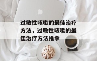 过敏性咳嗽的最佳治疗方法，过敏性咳嗽的最佳治疗方法推拿