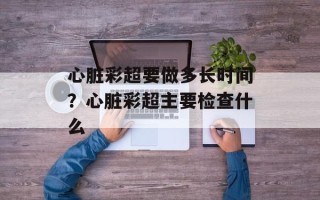 心脏彩超要做多长时间？心脏彩超主要检查什么
