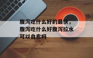 腹泻吃什么好的最快，腹泻吃什么好腹泻拉水可以自愈吗