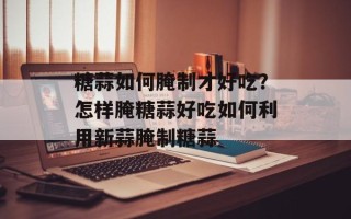 糖蒜如何腌制才好吃？怎样腌糖蒜好吃如何利用新蒜腌制糖蒜