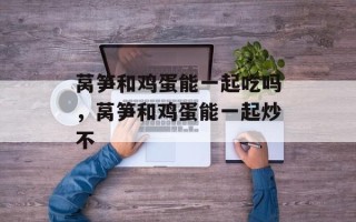莴笋和鸡蛋能一起吃吗，莴笋和鸡蛋能一起炒不