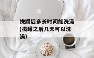 拔罐后多长时间能洗澡(拔罐之后几天可以洗澡)
