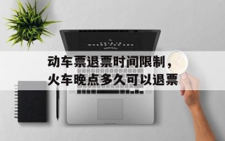 动车票退票时间限制，火车晚点多久可以退票