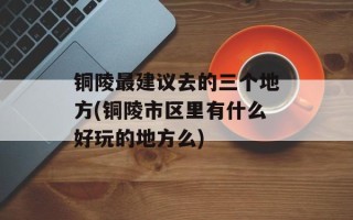 铜陵最建议去的三个地方(铜陵市区里有什么好玩的地方么)